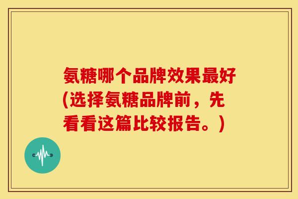氨糖哪个品牌效果好(选择氨糖品牌前，先看看这篇比较报告。)