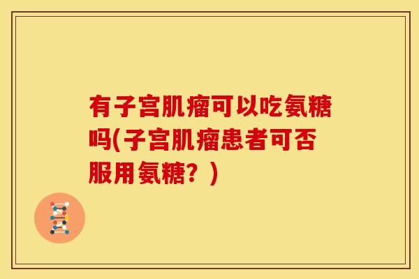 有子宫可以吃氨糖吗(子宫患者可否服用氨糖?) 有子宫可以吃氨糖吗(子宫患者可否服用氨糖?)