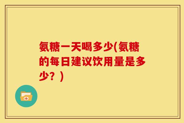 氨糖一天喝多少(氨糖的每日建议饮用量是多少？)