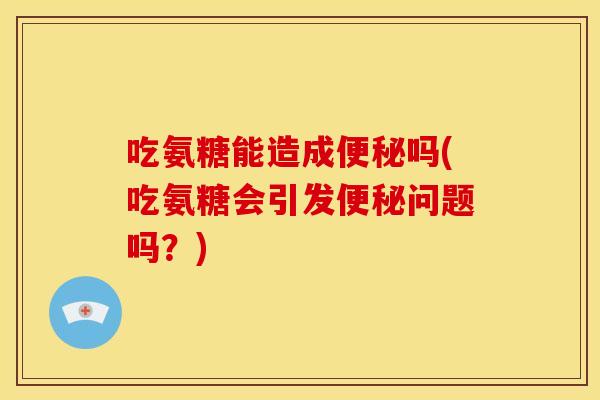 吃氨糖能造成便秘吗(吃氨糖会引发便秘问题吗？)