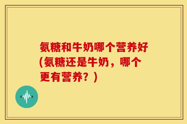 氨糖和牛奶哪个营养好(氨糖还是牛奶，哪个更有营养？)