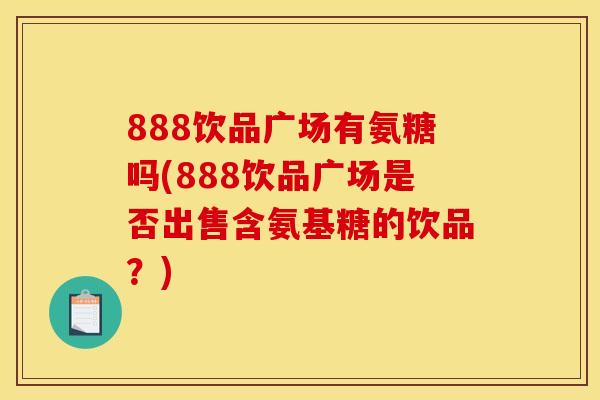 888饮品广场有氨糖吗(888饮品广场是否出售含氨基糖的饮品？)