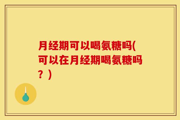 月经期可以喝氨糖吗(可以在月经期喝氨糖吗？)