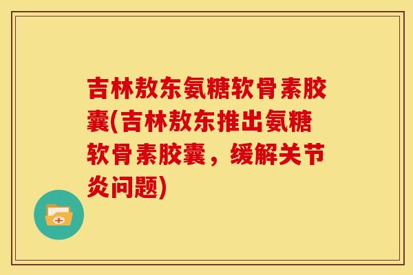 吉林敖东氨糖软骨素胶囊(吉林敖东推出氨糖软骨素胶囊，缓解关节炎问题)