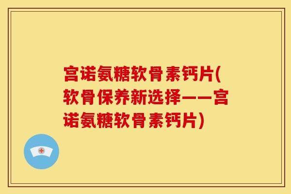 宫诺氨糖软骨素钙片(软骨保养新选择——宫诺氨糖软骨素钙片)