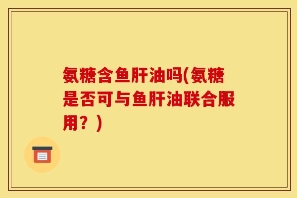 氨糖含鱼油吗(氨糖是否可与鱼油联合服用？)
