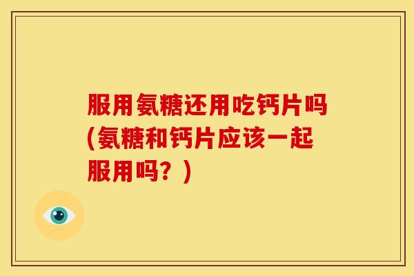 服用氨糖还用吃钙片吗(氨糖和钙片应该一起服用吗？)