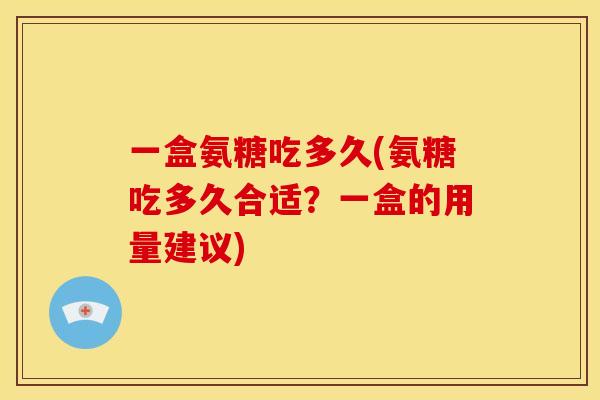 一盒氨糖吃多久(氨糖吃多久合适？一盒的用量建议)