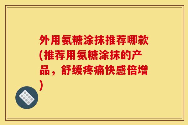 外用氨糖涂抹推荐哪款(推荐用氨糖涂抹的产品，舒缓快感倍增)