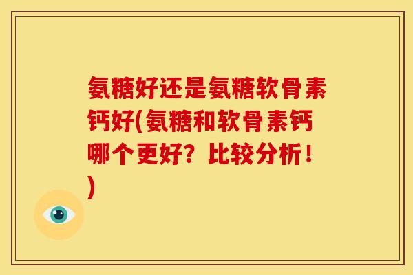 氨糖好还是氨糖软骨素钙好(氨糖和软骨素钙哪个更好？比较分析！)