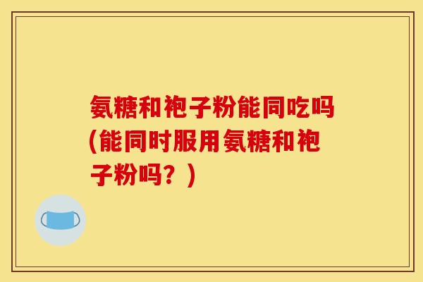 氨糖和袍子粉能同吃吗(能同时服用氨糖和袍子粉吗？)