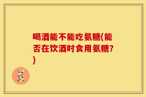 喝酒能不能吃氨糖(能否在饮酒时食用氨糖？)