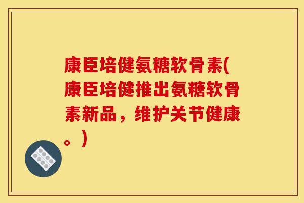 康臣培健氨糖软骨素(康臣培健推出氨糖软骨素新品，维护关节健康。)