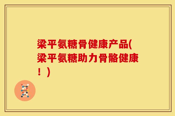 梁平氨糖骨健康产品(梁平氨糖助力骨骼健康！)