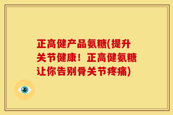 正高健产品氨糖(提升关节健康！正高健氨糖让你告别骨关节疼痛)