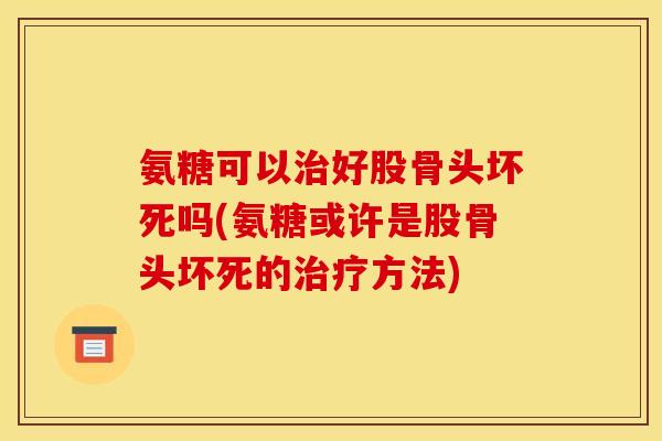氨糖可以治好股骨头坏死吗(氨糖或许是股骨头坏死的治疗方法)