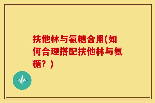 扶他林与氨糖合用(如何合理搭配扶他林与氨糖？)
