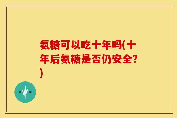 氨糖可以吃十年吗(十年后氨糖是否仍安全？)