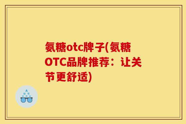 氨糖otc牌子(氨糖OTC品牌推荐:让关节更舒适) 氨糖otc牌子(氨糖OTC品牌推荐:让关节更舒适)