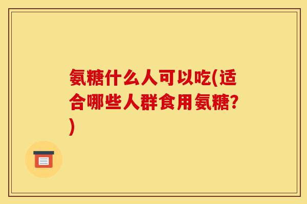 氨糖什么人可以吃(适合哪些人群食用氨糖？)
