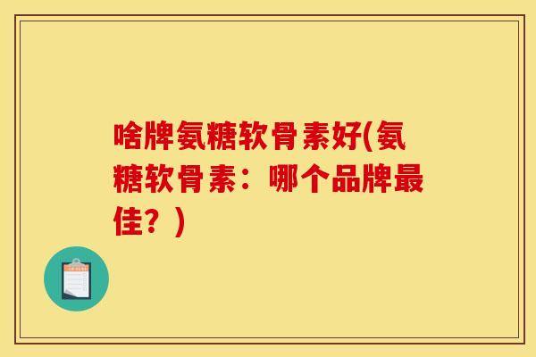 啥牌氨糖软骨素好(氨糖软骨素：哪个品牌最佳？)