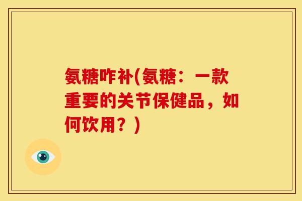 氨糖咋补(氨糖：一款重要的关节保健品，如何饮用？)