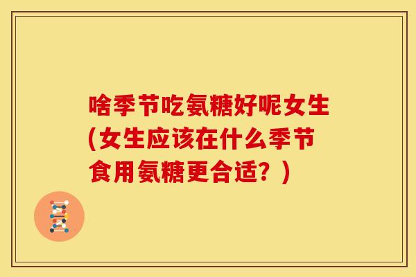 啥季节吃氨糖好呢女生(女生应该在什么季节食用氨糖更合适？)