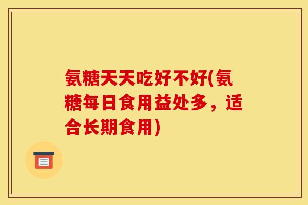 氨糖天天吃好不好(氨糖每日食用益处多，适合长期食用)