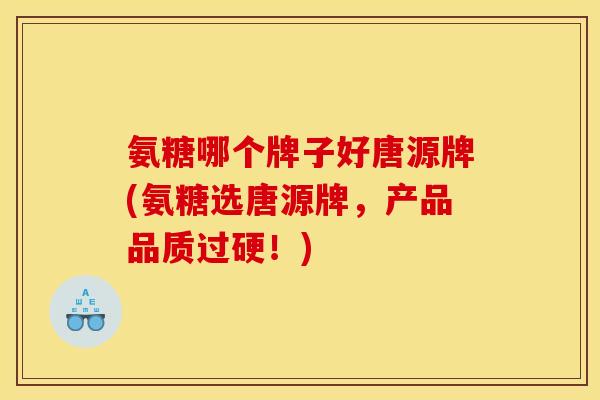 氨糖哪个牌子好唐源牌(氨糖选唐源牌，产品品质过硬！)