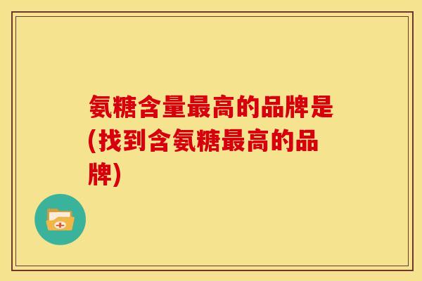 氨糖含量最高的品牌是(找到含氨糖最高的品牌)