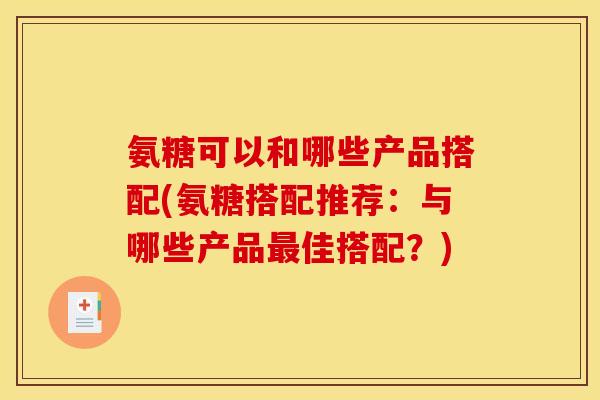 氨糖可以和哪些产品搭配(氨糖搭配推荐：与哪些产品最佳搭配？)