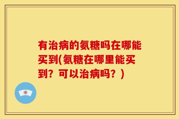 有治病的氨糖吗在哪能买到(氨糖在哪里能买到？可以治病吗？)