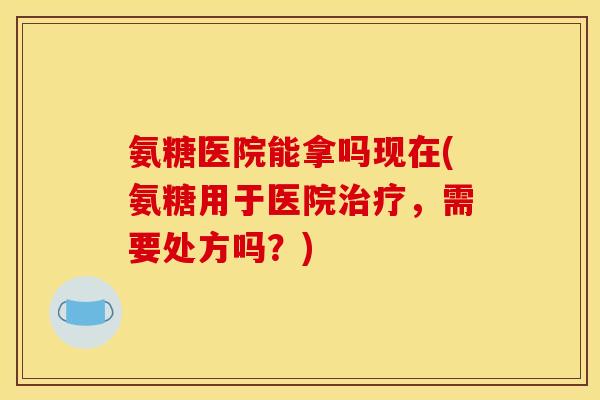 氨糖医院能拿吗现在(氨糖用于医院治疗，需要处方吗？)