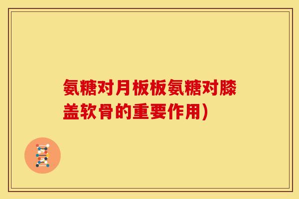 氨糖对月板板氨糖对膝盖软骨的重要作用)
