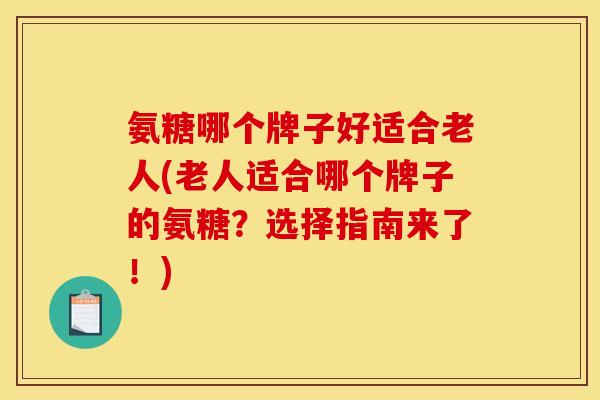 氨糖哪个牌子好适合老人(老人适合哪个牌子的氨糖？选择指南来了！)