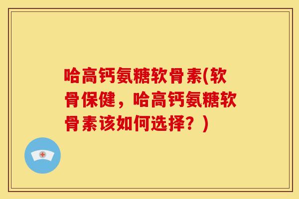 哈高钙氨糖软骨素(软骨保健，哈高钙氨糖软骨素该如何选择？)