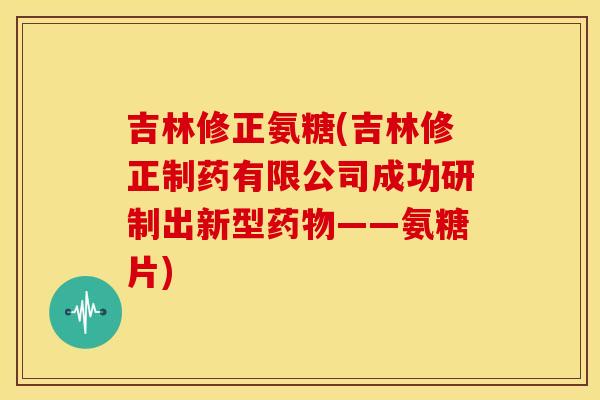 吉林修正氨糖(吉林修正制药有限公司成功研制出新型药物——氨糖片)