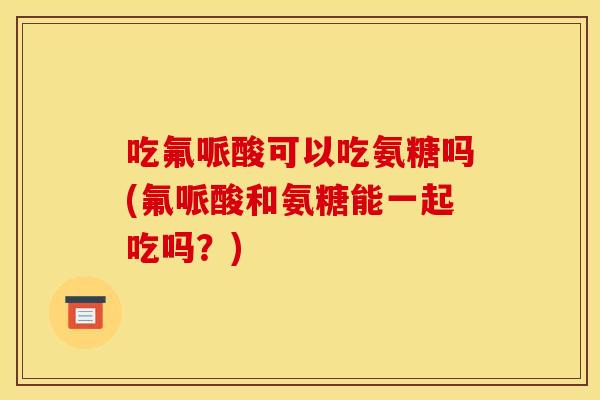 吃氟哌酸可以吃氨糖吗(氟哌酸和氨糖能一起吃吗？)