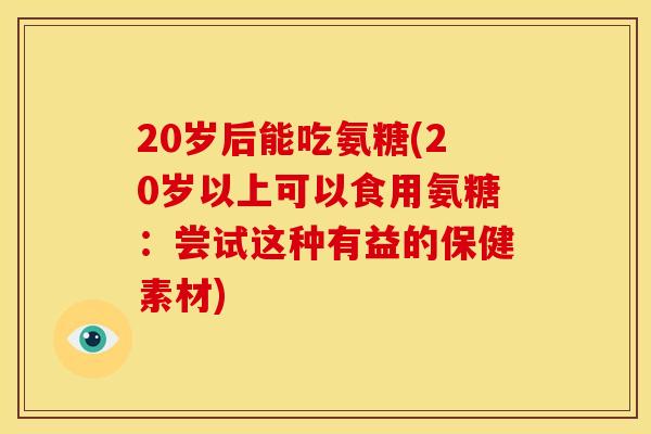 20岁后能吃氨糖(20岁以上可以食用氨糖：尝试这种有益的保健素材)