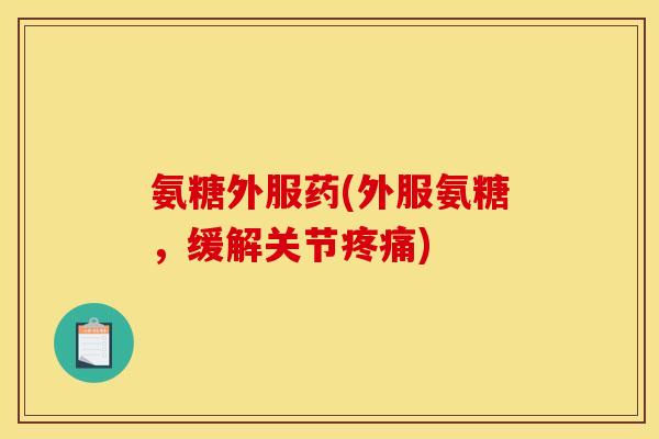 氨糖外服药(外服氨糖，缓解关节疼痛)