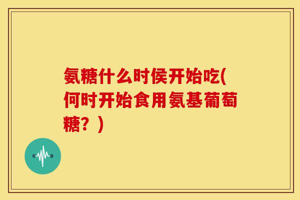 氨糖什么时侯开始吃(何时开始食用氨基葡萄糖？)