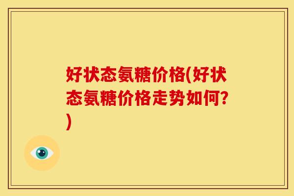 好状态氨糖价格(好状态氨糖价格走势如何？)