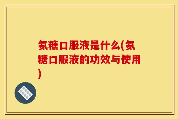 氨糖口服液是什么(氨糖口服液的功效与使用)