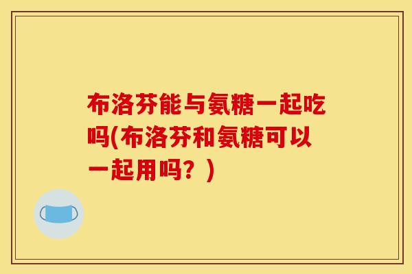 布洛芬能与氨糖一起吃吗(布洛芬和氨糖可以一起用吗？)