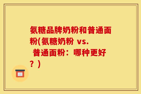 氨糖品牌奶粉和普通面粉(氨糖奶粉 vs. 普通面粉:哪种更好?) 氨糖品牌奶粉和普通面粉(氨糖奶粉 vs. 普通面粉:哪种更好?)