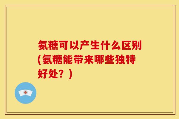 氨糖可以产生什么区别(氨糖能带来哪些独特好处？)