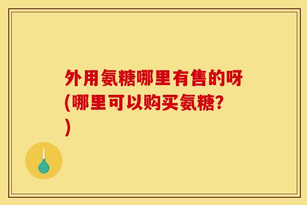 外用氨糖哪里有售的呀(哪里可以购买氨糖？)