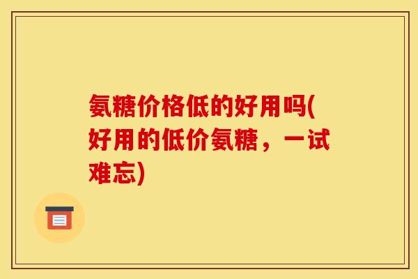 氨糖价格低的好用吗(好用的低价氨糖，一试难忘)