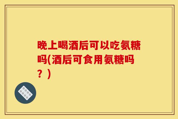 晚上喝酒后可以吃氨糖吗(酒后可食用氨糖吗？)