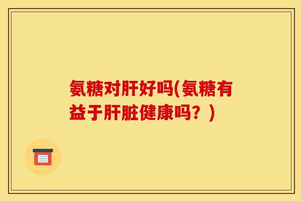 氨糖对肝好吗(氨糖有益于肝脏健康吗？)